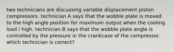 two technicians are discussing variable displacement piston compressors. technician A says that the wobble plate is moved to the high angle position for maximum output when the cooling load i high. technician B says that the wobble plate angle is controlled by the pressure in the crankcase of the compressor. which technician is correct?