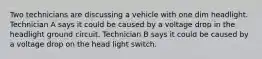 Two technicians are discussing a vehicle with one dim headlight. Technician A says it could be caused by a voltage drop in the headlight ground circuit. Technician B says it could be caused by a voltage drop on the head light switch.