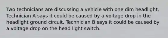 Two technicians are discussing a vehicle with one dim headlight. Technician A says it could be caused by a voltage drop in the headlight ground circuit. Technician B says it could be caused by a voltage drop on the head light switch.