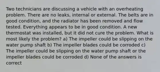 Two technicians are discussing a vehicle with an overheating problem. There are no leaks, internal or external. The belts are in good condition, and the radiator has been removed and flow tested. Everything appears to be in good condition. A new thermostat was installed, but it did not cure the problem. What is most likely the problem? a) The impeller could be slipping on the water pump shaft b) The impeller blades could be corroded c) The impeller could be slipping on the water pump shaft or the impeller blades could be corroded d) None of the answers is correct