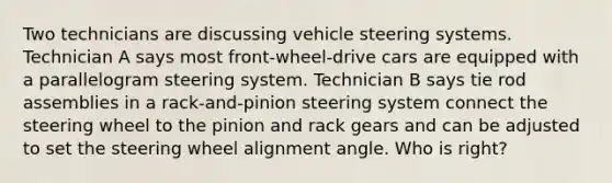 Two technicians are discussing vehicle steering systems. Technician A says most front-wheel-drive cars are equipped with a parallelogram steering system. Technician B says tie rod assemblies in a rack-and-pinion steering system connect the steering wheel to the pinion and rack gears and can be adjusted to set the steering wheel alignment angle. Who is right?