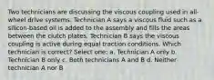 Two technicians are discussing the viscous coupling used in all-wheel drive systems. Technician A says a viscous fluid such as a silicon-based oil is added to the assembly and fills the areas between the clutch plates. Technician B says the viscous coupling is active during equal traction conditions. Which technician is correct? Select one: a. Technician A only b. Technician B only c. Both technicians A and B d. Neither technician A nor B