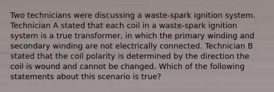 Two technicians were discussing a​ waste-spark ignition system. Technician A stated that each coil in a​ waste-spark ignition system is a true​ transformer, in which the primary winding and secondary winding are not electrically connected. Technician B stated that the coil polarity is determined by the direction the coil is wound and cannot be changed. Which of the following statements about this scenario is​ true?