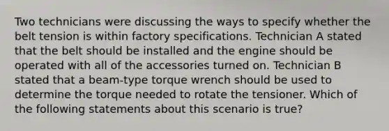 Two technicians were discussing the ways to specify whether the belt tension is within factory specifications. Technician A stated that the belt should be installed and the engine should be operated with all of the accessories turned on. Technician B stated that a​ beam-type torque wrench should be used to determine the torque needed to rotate the tensioner. Which of the following statements about this scenario is​ true?