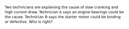 Two technicians are explaining the cause of slow cranking and high current draw. Technician A says an engine bearings could be the cause. Technician B says the starter motor could be binding or defective. Who is right?