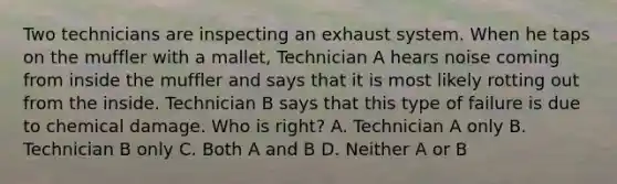 Two technicians are inspecting an exhaust system. When he taps on the muffler with a mallet, Technician A hears noise coming from inside the muffler and says that it is most likely rotting out from the inside. Technician B says that this type of failure is due to chemical damage. Who is right? A. Technician A only B. Technician B only C. Both A and B D. Neither A or B