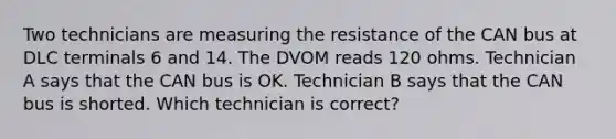 Two technicians are measuring the resistance of the CAN bus at DLC terminals 6 and 14. The DVOM reads 120 ohms. Technician A says that the CAN bus is OK. Technician B says that the CAN bus is shorted. Which technician is correct?