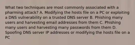 What two techniques are most commonly associated with a pharming attack? A. Modifying the hosts file on a PC or exploiting a DNS vulnerability on a trusted DNS server B. Phishing many users and harvesting email addresses from them C. Phishing many users and harvesting many passwords from them D. Spoofing DNS server IP addresses or modifying the hosts file on a PC