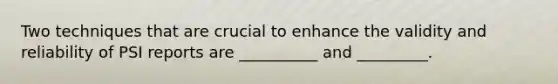 Two techniques that are crucial to enhance the validity and reliability of PSI reports are __________ and _________.