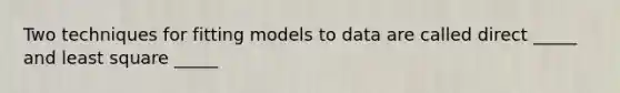 Two techniques for fitting models to data are called direct _____ and least square _____