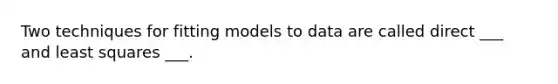 Two techniques for fitting models to data are called direct ___ and least squares ___.