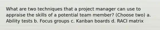 What are two techniques that a project manager can use to appraise the skills of a potential team member? (Choose two) a. Ability tests b. Focus groups c. Kanban boards d. RACI matrix