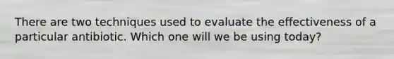 There are two techniques used to evaluate the effectiveness of a particular antibiotic. Which one will we be using today?
