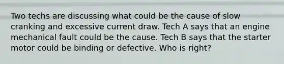 Two techs are discussing what could be the cause of slow cranking and excessive current draw. Tech A says that an engine mechanical fault could be the cause. Tech B says that the starter motor could be binding or defective. Who is right?