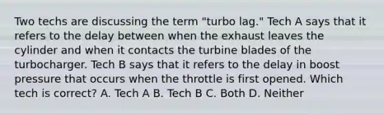 Two techs are discussing the term "turbo lag." Tech A says that it refers to the delay between when the exhaust leaves the cylinder and when it contacts the turbine blades of the turbocharger. Tech B says that it refers to the delay in boost pressure that occurs when the throttle is first opened. Which tech is correct? A. Tech A B. Tech B C. Both D. Neither