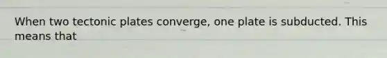 When two tectonic plates converge, one plate is subducted. This means that