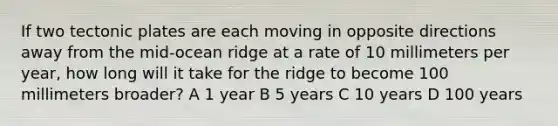 If two tectonic plates are each moving in opposite directions away from the mid-ocean ridge at a rate of 10 millimeters per year, how long will it take for the ridge to become 100 millimeters broader? A 1 year B 5 years C 10 years D 100 years