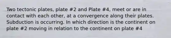 Two tectonic plates, plate #2 and Plate #4, meet or are in contact with each other, at a convergence along their plates. Subduction is occurring. In which direction is the continent on plate #2 moving in relation to the continent on plate #4