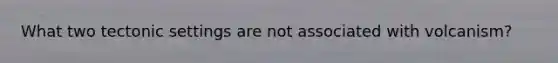 What two tectonic settings are not associated with volcanism?