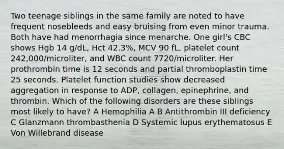 Two teenage siblings in the same family are noted to have frequent nosebleeds and easy bruising from even minor trauma. Both have had menorrhagia since menarche. One girl's CBC shows Hgb 14 g/dL, Hct 42.3%, MCV 90 fL, platelet count 242,000/microliter, and WBC count 7720/microliter. Her prothrombin time is 12 seconds and partial thromboplastin time 25 seconds. Platelet function studies show decreased aggregation in response to ADP, collagen, epinephrine, and thrombin. Which of the following disorders are these siblings most likely to have? A Hemophilia A B Antithrombin III deficiency C Glanzmann thrombasthenia D Systemic lupus erythematosus E Von Willebrand disease