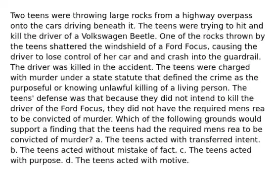 Two teens were throwing large rocks from a highway overpass onto the cars driving beneath it. The teens were trying to hit and kill the driver of a Volkswagen Beetle. One of the rocks thrown by the teens shattered the windshield of a Ford Focus, causing the driver to lose control of her car and and crash into the guardrail. The driver was killed in the accident. The teens were charged with murder under a state statute that defined the crime as the purposeful or knowing unlawful killing of a living person. The teens' defense was that because they did not intend to kill the driver of the Ford Focus, they did not have the required mens rea to be convicted of murder. Which of the following grounds would support a finding that the teens had the required mens rea to be convicted of murder? a. The teens acted with transferred intent. b. The teens acted without mistake of fact. c. The teens acted with purpose. d. The teens acted with motive.