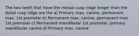 The two teeth that have the mesial cusp ridge longer than the distal cusp ridge are the a) Primary max. canine, permanent max. 1st premolar b) Permanent max. canine, permanent max. 1st premolar c) Permanent mandibular 1st premolar, primary mandibular canine d) Primary max. canine