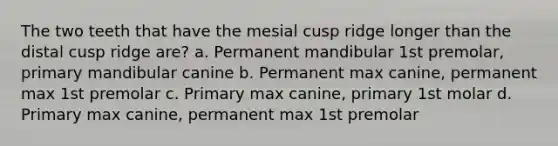 The two teeth that have the mesial cusp ridge longer than the distal cusp ridge are? a. Permanent mandibular 1st premolar, primary mandibular canine b. Permanent max canine, permanent max 1st premolar c. Primary max canine, primary 1st molar d. Primary max canine, permanent max 1st premolar