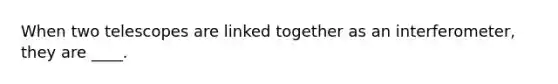 When two telescopes are linked together as an interferometer, they are ____.