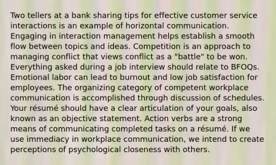 Two tellers at a bank sharing tips for effective customer service interactions is an example of horizontal communication. Engaging in interaction management helps establish a smooth flow between topics and ideas. Competition is an approach to managing conflict that views conflict as a "battle" to be won. Everything asked during a job interview should relate to BFOQs. Emotional labor can lead to burnout and low job satisfaction for employees. The organizing category of competent workplace communication is accomplished through discussion of schedules. Your résumé should have a clear articulation of your goals, also known as an objective statement. Action verbs are a strong means of communicating completed tasks on a résumé. If we use immediacy in workplace communication, we intend to create perceptions of psychological closeness with others.