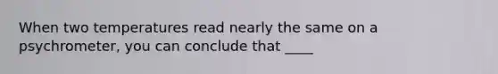 When two temperatures read nearly the same on a psychrometer, you can conclude that ____