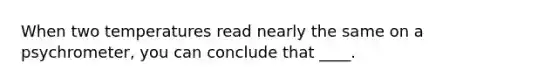 When two temperatures read nearly the same on a psychrometer, you can conclude that ____.