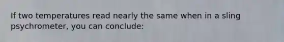 If two temperatures read nearly the same when in a sling psychrometer, you can conclude: