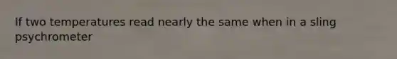 If two temperatures read nearly the same when in a sling psychrometer