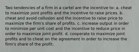 Two tendencies of a firm in a cartel are the incentive to: a. cheat to maximize joint profits and the incentive to raise prices. b. cheat and avoid collusion and the incentive to raise price to maximize the firm's share of profits. c. increase output in order to minimize per unit cost and the incentive to reduce price in order to maximize joint profit. d. cooperate to maximize joint profits and to cheat on the agreement in order to increase the firm's share of the profit.