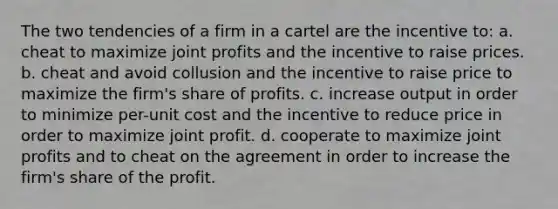 The two tendencies of a firm in a cartel are the incentive to: a. cheat to maximize joint profits and the incentive to raise prices. b. cheat and avoid collusion and the incentive to raise price to maximize the firm's share of profits. c. increase output in order to minimize per-unit cost and the incentive to reduce price in order to maximize joint profit. d. cooperate to maximize joint profits and to cheat on the agreement in order to increase the firm's share of the profit.