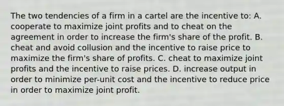 The two tendencies of a firm in a cartel are the incentive to: A. cooperate to maximize joint profits and to cheat on the agreement in order to increase the firm's share of the profit. B. cheat and avoid collusion and the incentive to raise price to maximize the firm's share of profits. C. cheat to maximize joint profits and the incentive to raise prices. D. increase output in order to minimize per-unit cost and the incentive to reduce price in order to maximize joint profit.