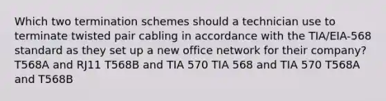 Which two termination schemes should a technician use to terminate twisted pair cabling in accordance with the TIA/EIA-568 standard as they set up a new office network for their company? T568A and RJ11 T568B and TIA 570 TIA 568 and TIA 570 T568A and T568B