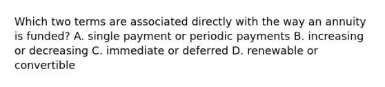 Which two terms are associated directly with the way an annuity is funded? A. single payment or periodic payments B. increasing or decreasing C. immediate or deferred D. renewable or convertible