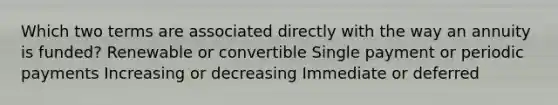 Which two terms are associated directly with the way an annuity is funded? Renewable or convertible Single payment or periodic payments Increasing or decreasing Immediate or deferred