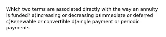 Which two terms are associated directly with the way an annuity is funded? a)Increasing or decreasing b)Immediate or deferred c)Renewable or convertible d)Single payment or periodic payments