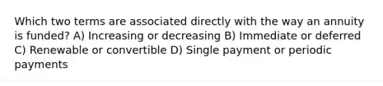 Which two terms are associated directly with the way an annuity is funded? A) Increasing or decreasing B) Immediate or deferred C) Renewable or convertible D) Single payment or periodic payments