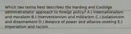 Which two terms best describes the Harding and Coolidge administrations' approach to foreign policy? A.) Internationalism and moralism B.) Interventionism and militarism C.) Isolationism and disarmament D.) Balance of power and alliance-seeking E.) Imperialism and racism