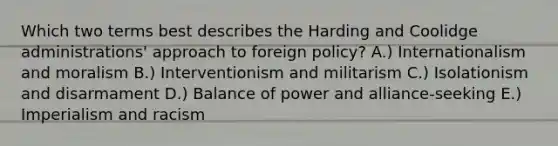 Which two terms best describes the Harding and Coolidge administrations' approach to foreign policy? A.) Internationalism and moralism B.) Interventionism and militarism C.) Isolationism and disarmament D.) Balance of power and alliance-seeking E.) Imperialism and racism