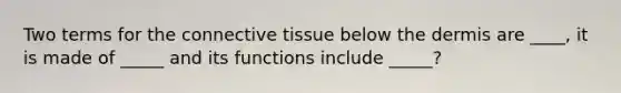 Two terms for the connective tissue below the dermis are ____, it is made of _____ and its functions include _____?