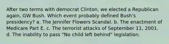 After two terms with democrat Clinton, we elected a Republican again, GW Bush. Which event probably defined Bush's presidency? a. The Jennifer Flowers Scandal. b. The enactment of Medicare Part E. c. The terrorist attacks of September 11, 2001. d. The inability to pass "No child left behind" legislation.