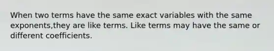 When two terms have the same exact variables with the same exponents,they are like terms. Like terms may have the same or different coefficients.