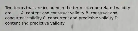 Two terms that are included in the term criterion-related validity are ___. A. content and construct validity B. construct and concurrent validity C. concurrent and predictive validity D. content and predictive validity