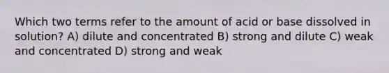 Which two terms refer to the amount of acid or base dissolved in solution? A) dilute and concentrated B) strong and dilute C) weak and concentrated D) strong and weak