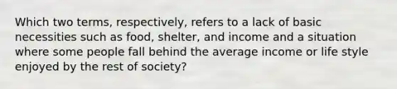 Which two terms, respectively, refers to a lack of basic necessities such as food, shelter, and income and a situation where some people fall behind the average income or life style enjoyed by the rest of society?