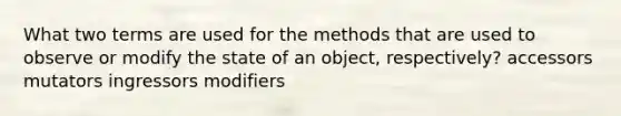 What two terms are used for the methods that are used to observe or modify the state of an object, respectively? accessors mutators ingressors modifiers